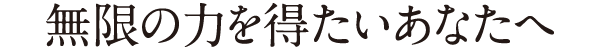 無限の力を得たいあなたへ