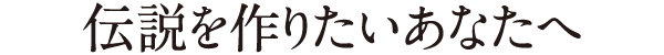 伝説を作りたいあなたへ